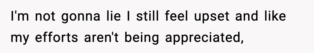 I'm not gonna lie I still feel upset and like my efforts aren't being appreciated,