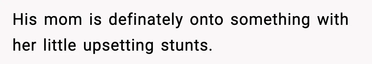 His mom is definately onto something with her little upsetting stunts.