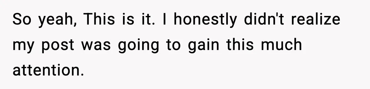 So yeah, This is it. I honestly didn't realize my post was going to gain this much attention.