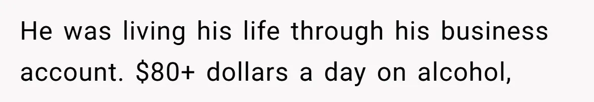 He was living his life through his business account. $80+ dollars a day on alcohol,