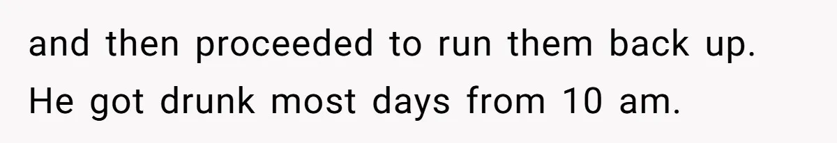 and then proceeded to run them back up. He got drunk most days from 10 am.