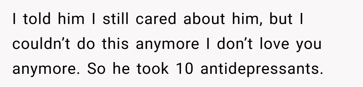 I told him I still cared about him, but I couldn’t do this anymore I don’t love you anymore. So he took 10 antidepressants.