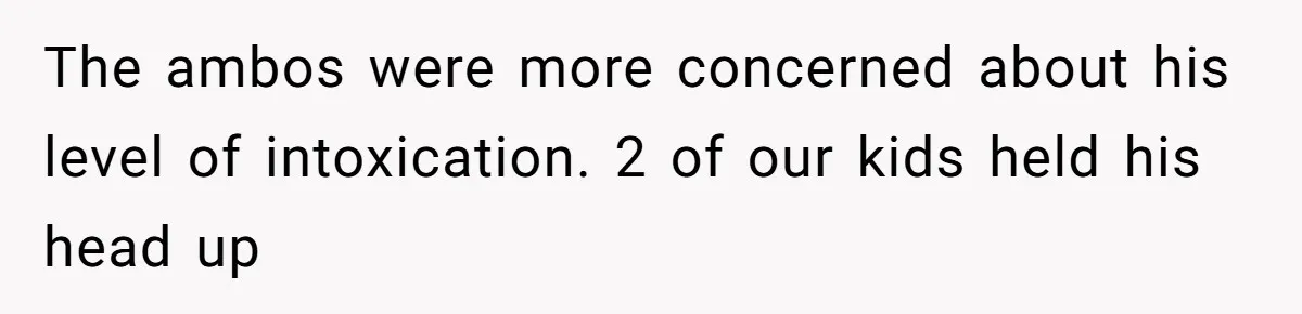 The ambos were more concerned about his level of intoxication. 2 of our kids held his head up