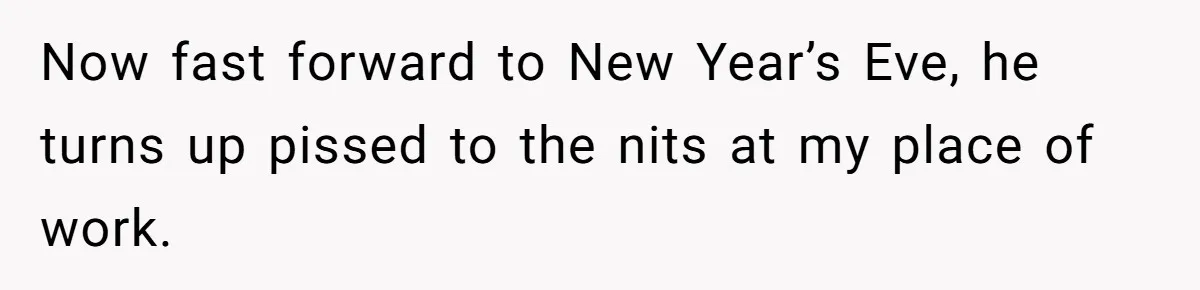 Now fast forward to New Year’s Eve, he turns up pissed to the nits at my place of work.