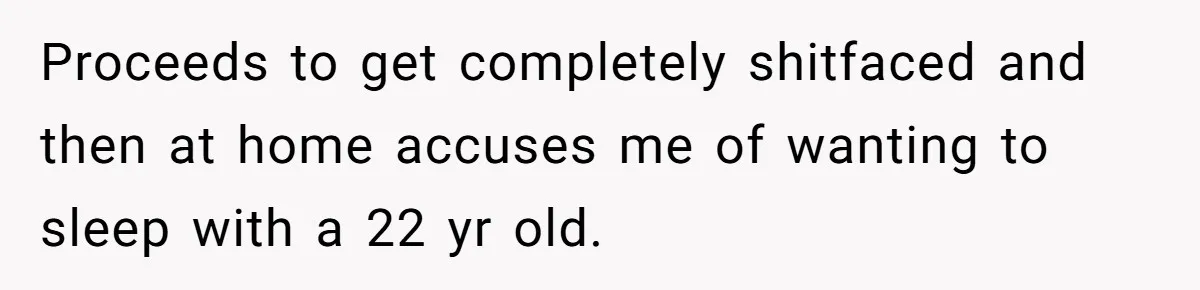 Proceeds to get completely shitfaced and then at home accuses me of wanting to sleep with a 22 yr old.