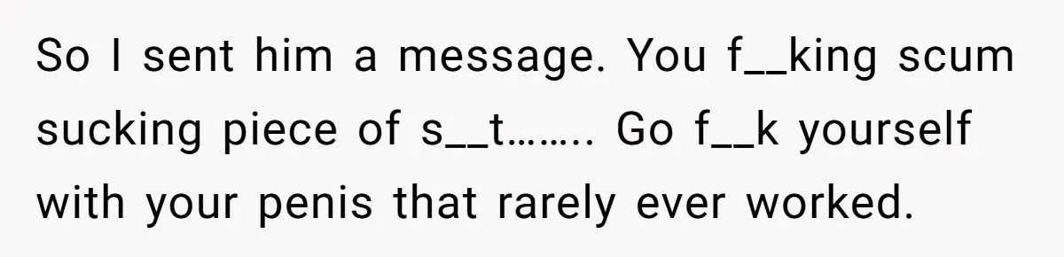 So I sent him a message. You f__king scum sucking piece of s__t…….. Go f__k yourself with your penis that rarely ever worked.