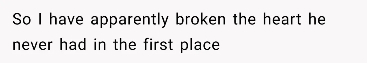 So I have apparently broken the heart he never had in the first place