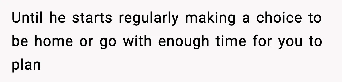 Until he starts regularly making a choice to be home or go with enough time for you to plan