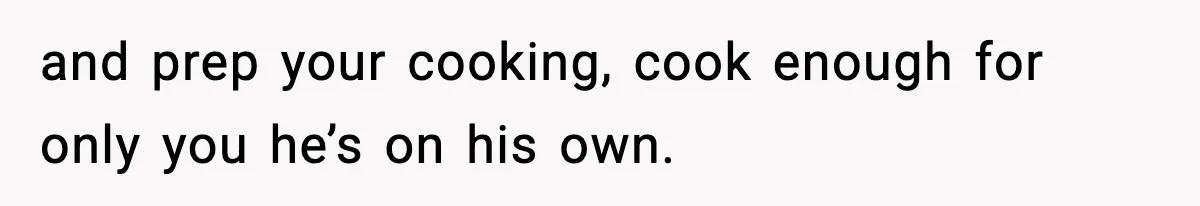 and prep your cooking, cook enough for only you he’s on his own.