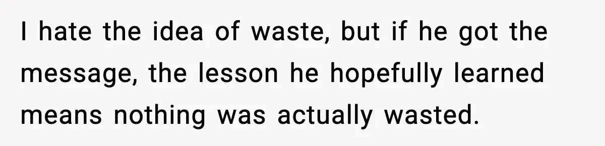 I hate the idea of waste, but if he got the message, the lesson he hopefully learned means nothing was actually wasted.