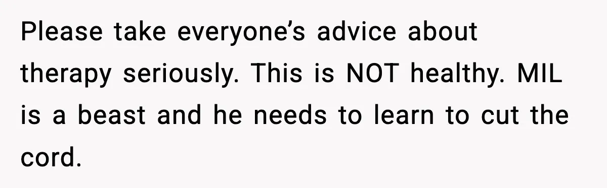 Please take everyone’s advice about therapy seriously. This is NOT healthy. MIL is a beast and he needs to learn to cut the cord.