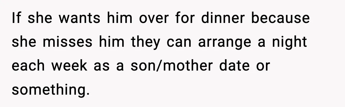 If she wants him over for dinner because she misses him they can arrange a night each week as a son/mother date or something.
