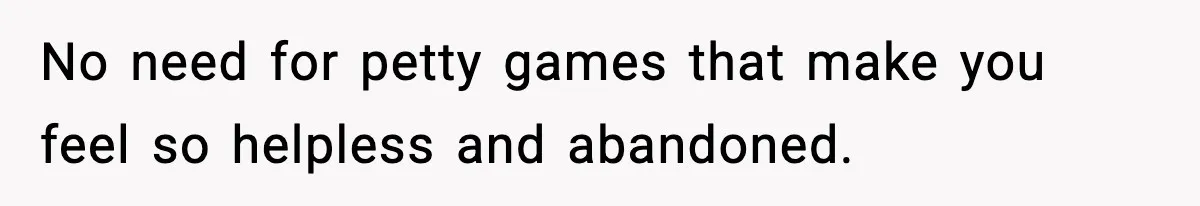 No need for petty games that make you feel so helpless and abandoned.