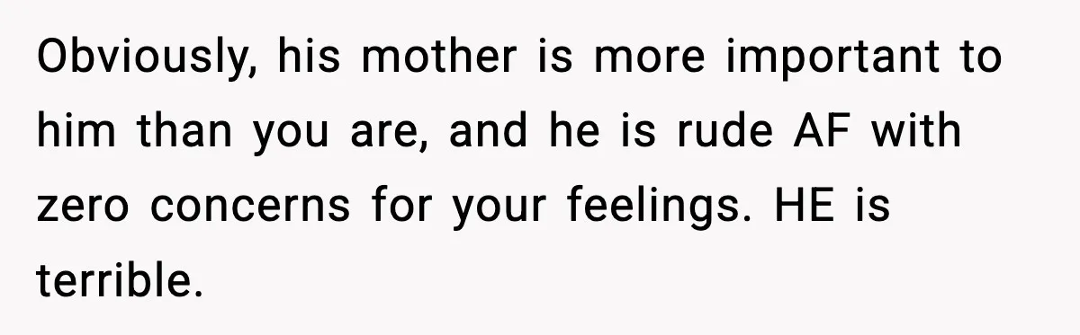 Obviously, his mother is more important to him than you are, and he is rude AF with zero concerns for your feelings. HE is terrible.