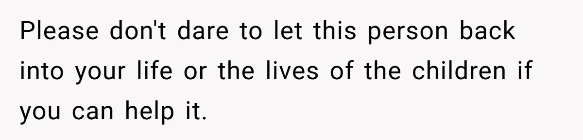 Please don't dare to let this person back into your life or the lives of the children if you can help it.