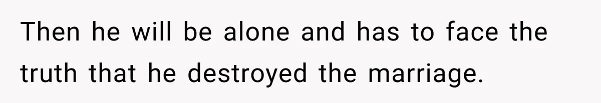Then he will be alone and has to face the truth that he destroyed the marriage.