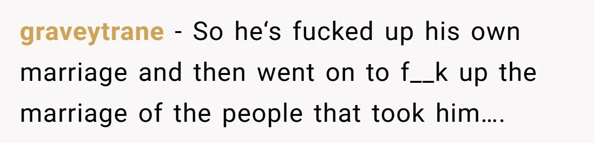 graveytrane − So he‘s fucked up his own marriage and then went on to f__k up the marriage of the people that took him….