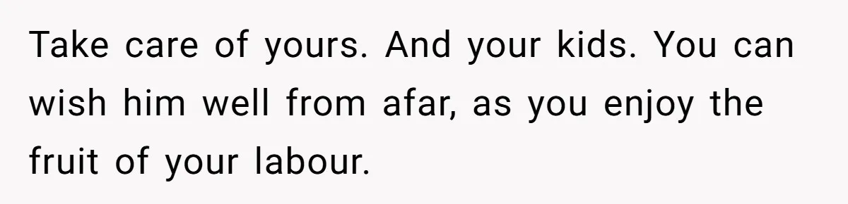 Take care of yours. And your kids. You can wish him well from afar, as you enjoy the fruit of your labour.