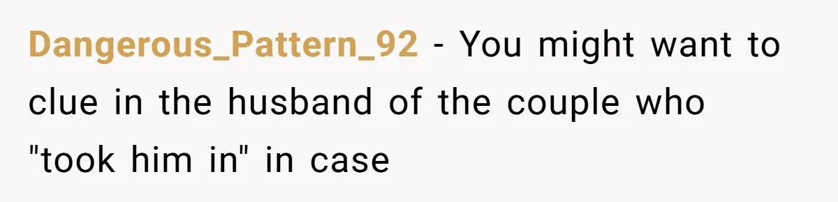 Dangerous_Pattern_92 − You might want to clue in the husband of the couple who "took him in" in case