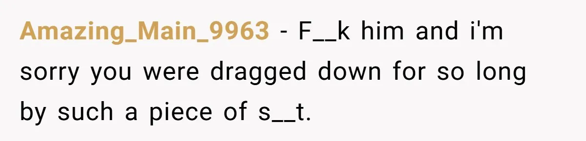 Amazing_Main_9963 − F__k him and i'm sorry you were dragged down for so long by such a piece of s__t.