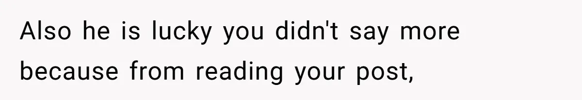 Also he is lucky you didn't say more because from reading your post,