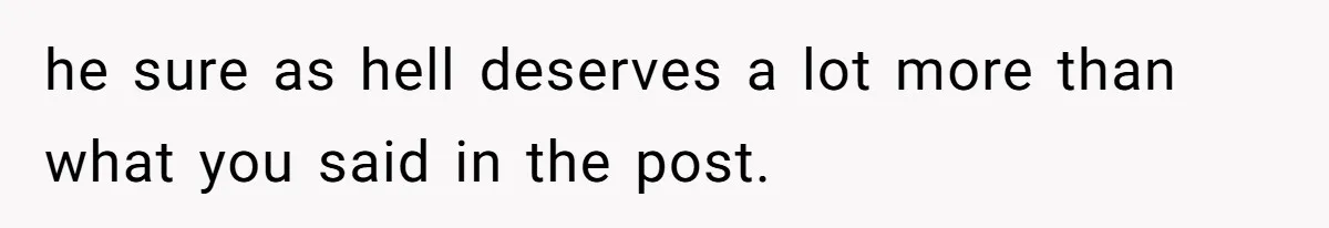 he sure as hell deserves a lot more than what you said in the post.