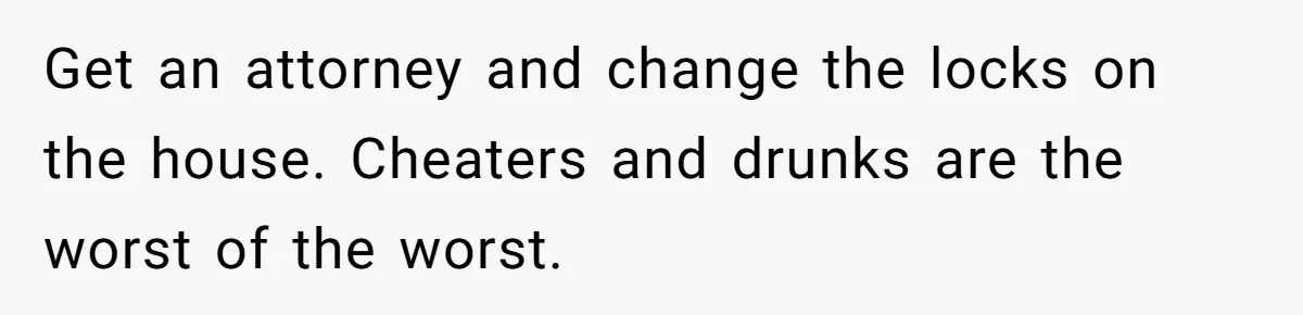 Get an attorney and change the locks on the house. Cheaters and drunks are the worst of the worst.