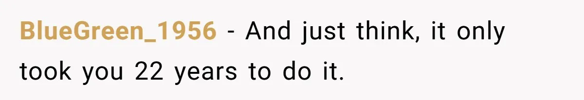 BlueGreen_1956 − And just think, it only took you 22 years to do it.