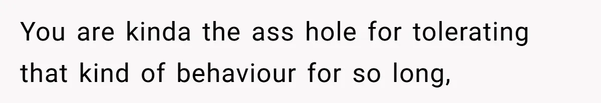 You are kinda the ass hole for tolerating that kind of behaviour for so long,