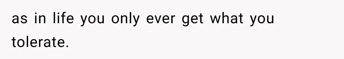 as in life you only ever get what you tolerate.
