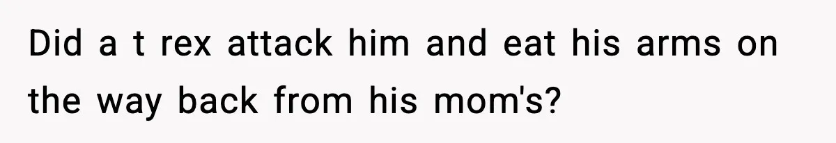 Did a t rex attack him and eat his arms on the way back from his mom's?