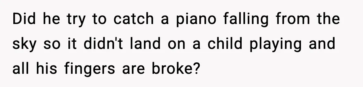 Did he try to catch a piano falling from the sky so it didn't land on a child playing and all his fingers are broke?