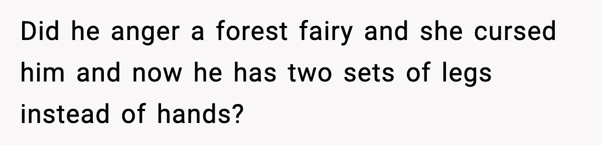 Did he anger a forest fairy and she cursed him and now he has two sets of legs instead of hands?
