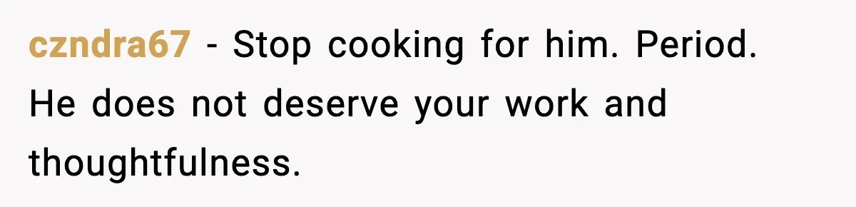 czndra67 − Stop cooking for him. Period. He does not deserve your work and thoughtfulness.
