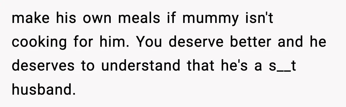 make his own meals if mummy isn't cooking for him. You deserve better and he deserves to understand that he's a s__t husband.