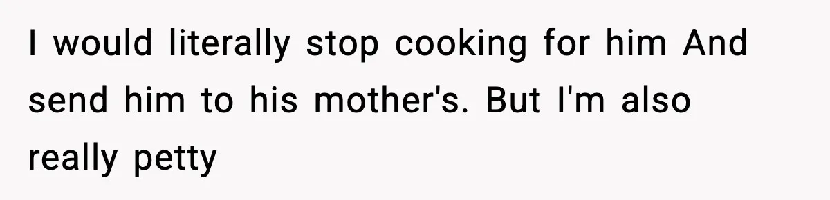 I would literally stop cooking for him And send him to his mother's. But I'm also really petty