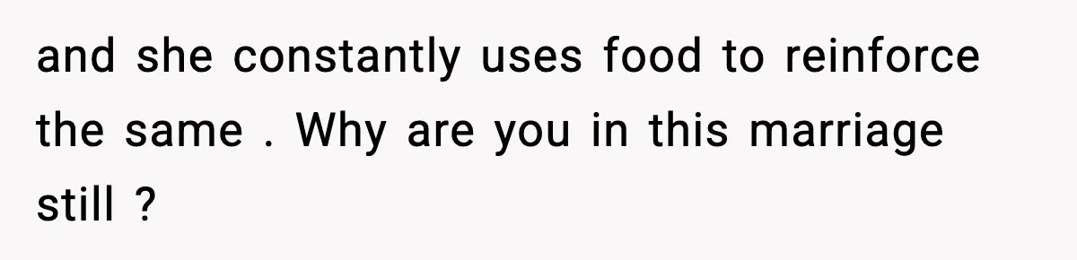 and she constantly uses food to reinforce the same . Why are you in this marriage still ?