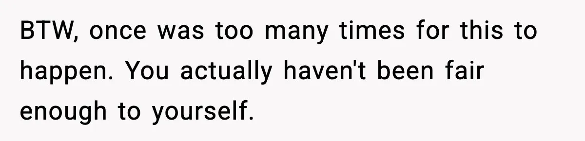 BTW, once was too many times for this to happen. You actually haven't been fair enough to yourself.