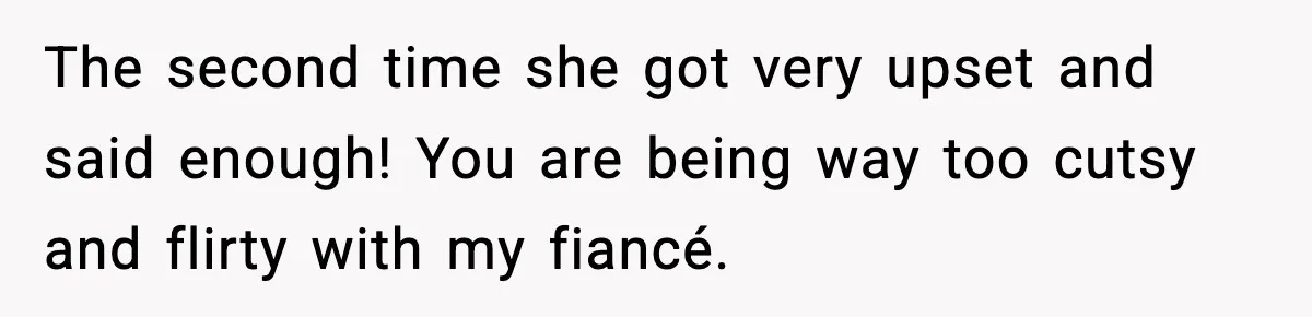 The second time she got very upset and said enough! You are being way too cutsy and flirty with my fiancé.