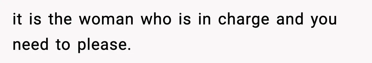 it is the woman who is in charge and you need to please.