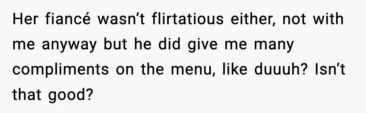 Her fiancé wasn’t flirtatious either, not with me anyway but he did give me many compliments on the menu, like duuuh? Isn’t that good?