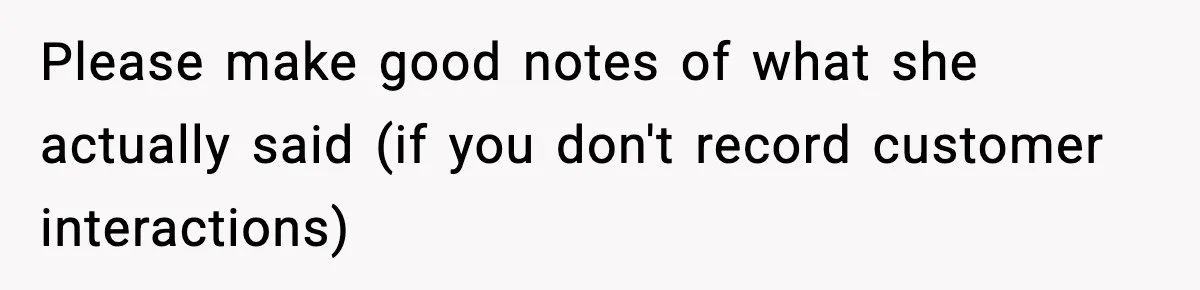 Please make good notes of what she actually said (if you don't record customer interactions)