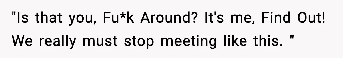 "Is that you, Fu*k Around? It's me, Find Out! We really must stop meeting like this. "