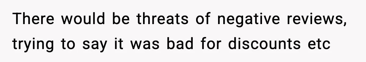 There would be threats of negative reviews, trying to say it was bad for discounts etc