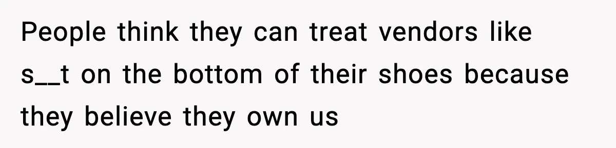 People think they can treat vendors like s__t on the bottom of their shoes because they believe they own us