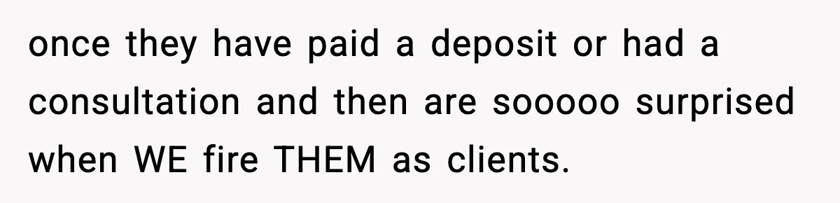 once they have paid a deposit or had a consultation and then are sooooo surprised when WE fire THEM as clients.