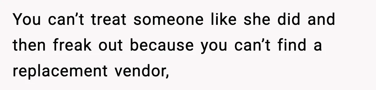 You can’t treat someone like she did and then freak out because you can’t find a replacement vendor,