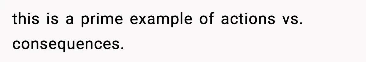 this is a prime example of actions vs. consequences.