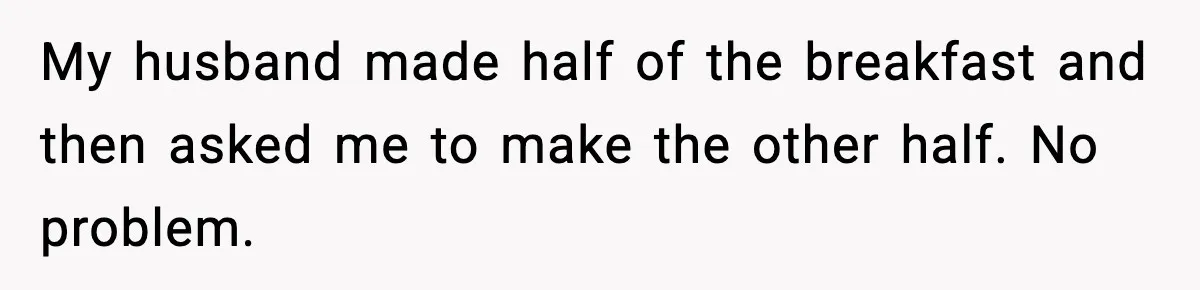 My husband made half of the breakfast and then asked me to make the other half. No problem.