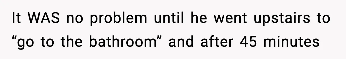 It WAS no problem until he went upstairs to “go to the bathroom” and after 45 minutes